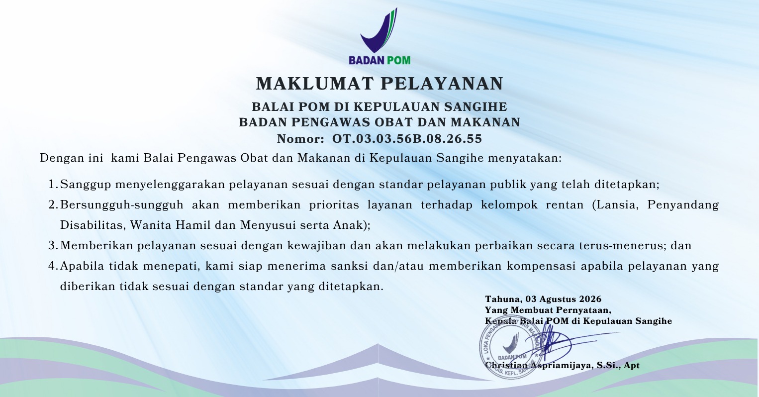 Maklumat Pelayanan Loka POM di Kabupaten Kepulauan Sangihe
Badan Pengawas Obat dan Makanan
Nomor: OT.03.03.56B.08.26.55

Dengan ini kami Loka Pengawas Obat dan Makanan di Kabupaten Kepulauan Sangihe menyatakan:
1. Sanggup menyelenggarakan pelayanan sesuai dengan standar pelayanan publik yang telah ditetapkan;
2. Bersungguh- sungguh akan memberikan prioritas layanan terhadap kelompok rentan (Lansia, Penyandang Disabilitas, Wanita Hamil dan Menyusui serta Anak);
3. Memberikan pelayanan sesuai dengan kewajiban dan akan melakukan perbaikan secara terus-menerus; dan
4. Apabila tidak menepati, kami siap menerima sanksi dan/atau memberikan kompensasi apabila pelayanan yang diberikan tidak sesuai dengan standar yang ditetapkan.


Tahuna, 3 Agustus 2026
Yang membuat Pernyataan,
Kepala Balai POM di Kepulauan Sangihe


Christian Aspriamijaya, S.Si., Apt